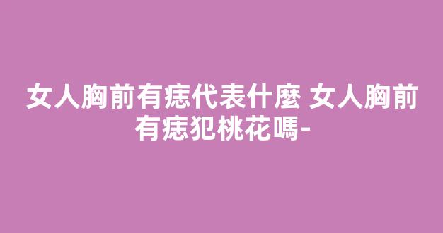 女人胸前有痣代表什麼 女人胸前有痣犯桃花嗎-